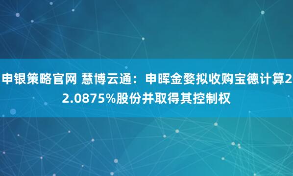 申银策略官网 慧博云通：申晖金婺拟收购宝德计算22.0875%股份并取得其控制权