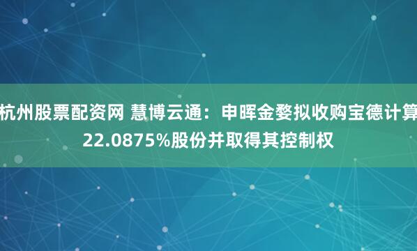 杭州股票配资网 慧博云通：申晖金婺拟收购宝德计算22.0875%股份并取得其控制权