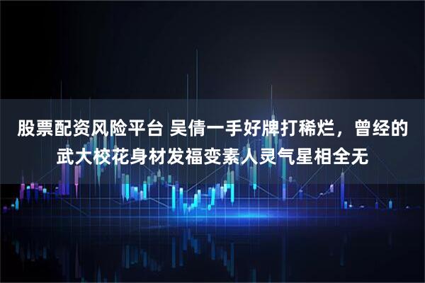 股票配资风险平台 吴倩一手好牌打稀烂，曾经的武大校花身材发福变素人灵气星相全无