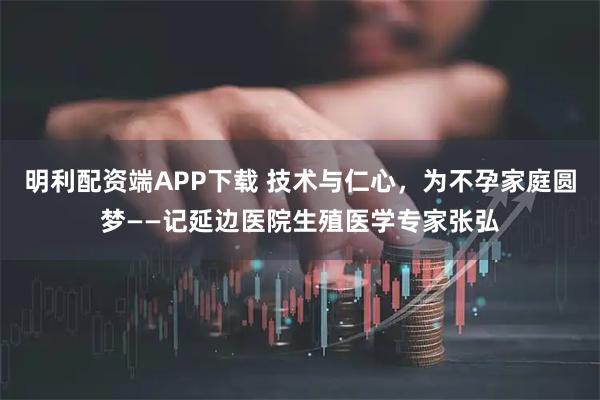 明利配资端APP下载 技术与仁心，为不孕家庭圆梦——记延边医院生殖医学专家张弘
