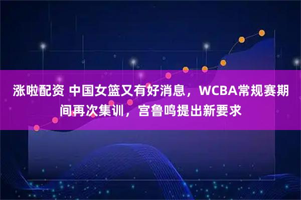 涨啦配资 中国女篮又有好消息，WCBA常规赛期间再次集训，宫鲁鸣提出新要求