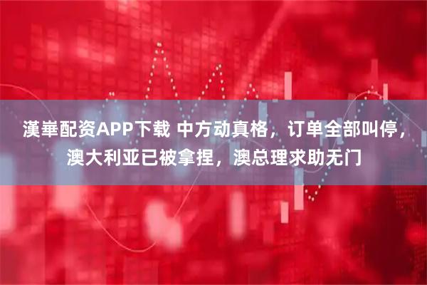 漢崋配资APP下载 中方动真格，订单全部叫停，澳大利亚已被拿捏，澳总理求助无门