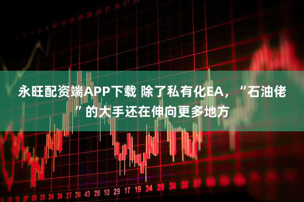永旺配资端APP下载 除了私有化EA，“石油佬”的大手还在伸向更多地方