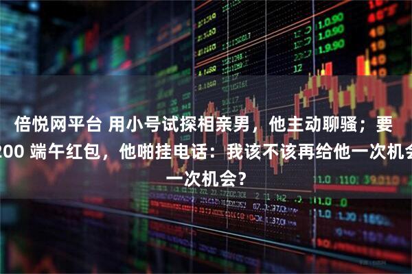 倍悦网平台 用小号试探相亲男，他主动聊骚；要 5200 端午红包，他啪挂电话：我该不该再给他一次机会？