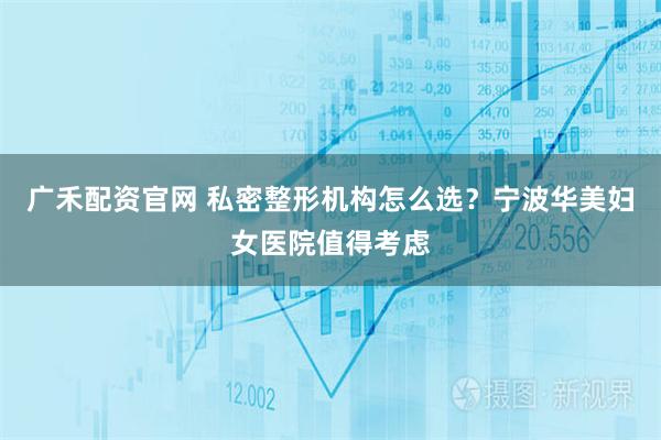 广禾配资官网 私密整形机构怎么选？宁波华美妇女医院值得考虑