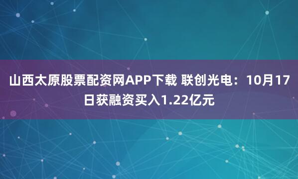山西太原股票配资网APP下载 联创光电：10月17日获融资买入1.22亿元