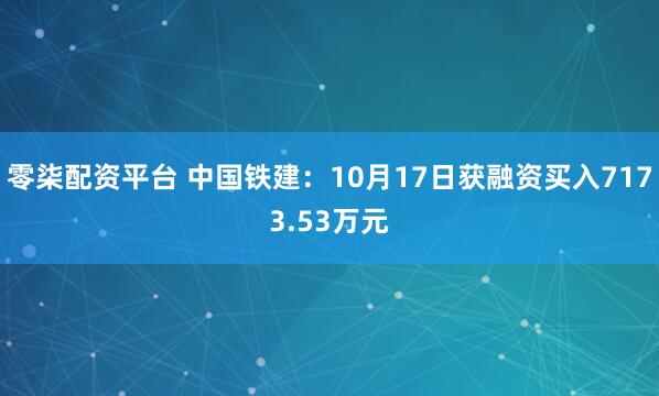 零柒配资平台 中国铁建：10月17日获融资买入7173.53万元