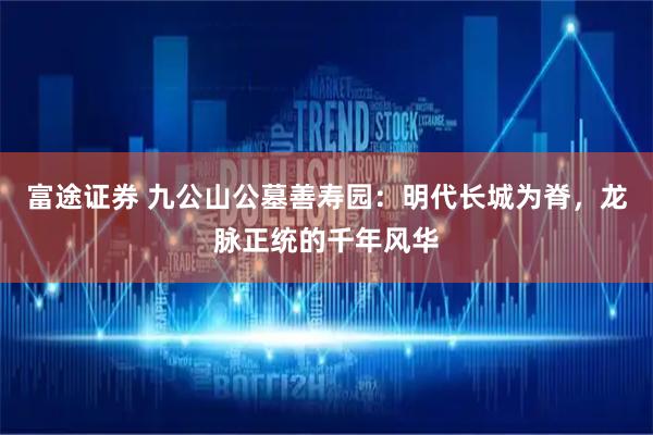 富途证券 九公山公墓善寿园：明代长城为脊，龙脉正统的千年风华