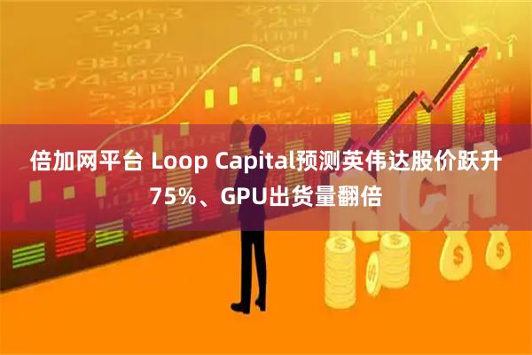 倍加网平台 Loop Capital预测英伟达股价跃升75%、GPU出货量翻倍