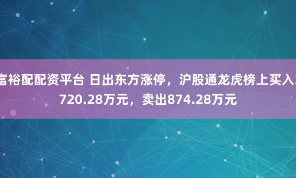 富裕配配资平台 日出东方涨停，沪股通龙虎榜上买入3720.28万元，卖出874.28万元