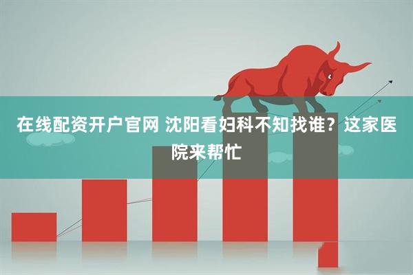 在线配资开户官网 沈阳看妇科不知找谁？这家医院来帮忙