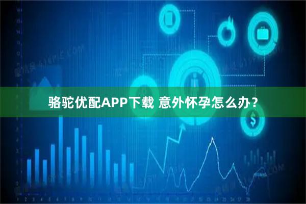 骆驼优配APP下载 意外怀孕怎么办?