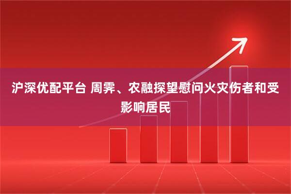 沪深优配平台 周霁、农融探望慰问火灾伤者和受影响居民