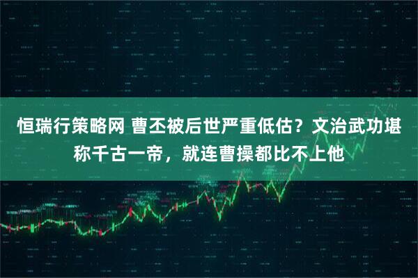 恒瑞行策略网 曹丕被后世严重低估？文治武功堪称千古一帝，就连曹操都比不上他