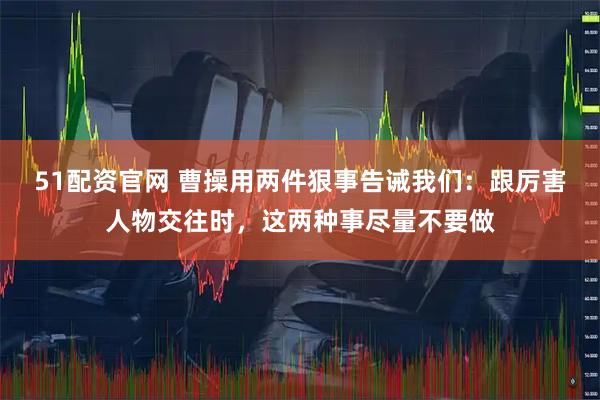 51配资官网 曹操用两件狠事告诫我们：跟厉害人物交往时，这两种事尽量不要做