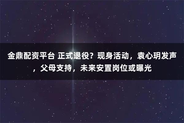 金鼎配资平台 正式退役？现身活动，袁心玥发声，父母支持，未来安置岗位或曝光