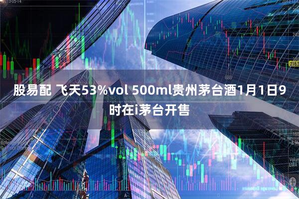 股易配 飞天53%vol 500ml贵州茅台酒1月1日9时在i茅台开售