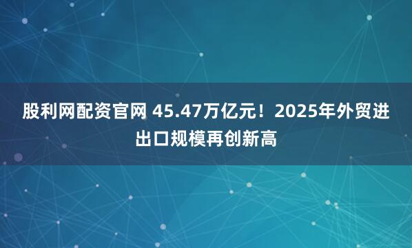 股利网配资官网 45.47万亿元！2025年外贸进出口规模再创新高