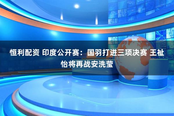 恒利配资 印度公开赛：国羽打进三项决赛 王祉怡将再战安洗莹