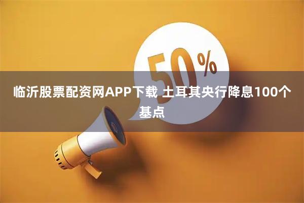 临沂股票配资网APP下载 土耳其央行降息100个基点