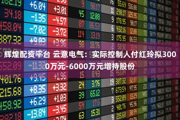 辉煌配资平台 云意电气：实际控制人付红玲拟3000万元-6000万元增持股份