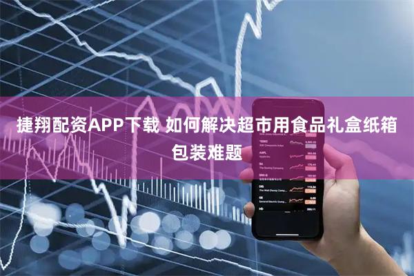 捷翔配资APP下载 如何解决超市用食品礼盒纸箱包装难题