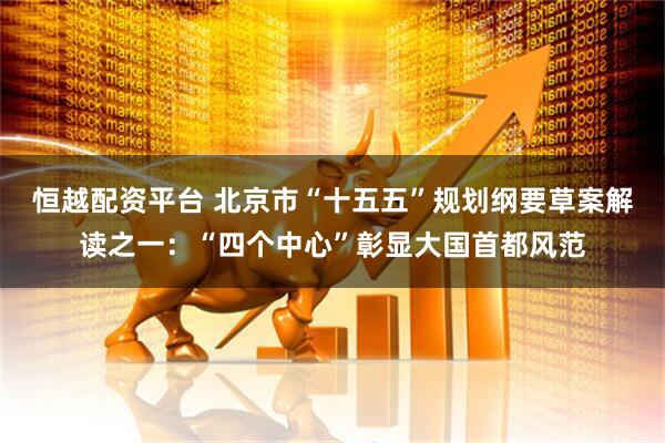恒越配资平台 北京市“十五五”规划纲要草案解读之一：“四个中心”彰显大国首都风范