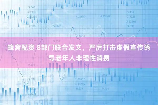 蜂窝配资 8部门联合发文，严厉打击虚假宣传诱导老年人非理性消费