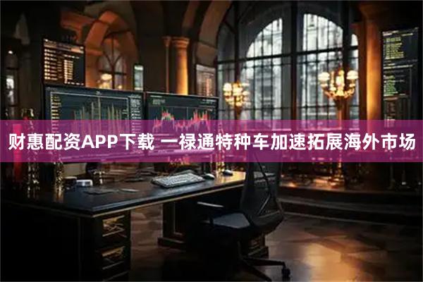 财惠配资APP下载 一禄通特种车加速拓展海外市场