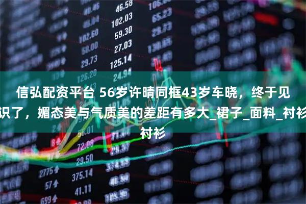 信弘配资平台 56岁许晴同框43岁车晓,终于见识了,媚态美与气质美的差距有多大_裙子_面料_衬衫