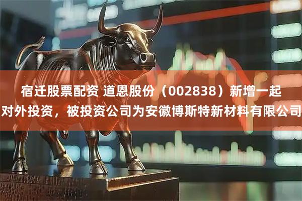 宿迁股票配资 道恩股份(002838)新增一起对外投资,被投资公司为安徽博斯特新材料有限公司