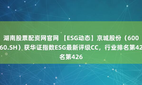 湖南股票配资网官网 【ESG动态】京城股份(600860.SH)获华证指数ESG最新评级CC,行业排名第426