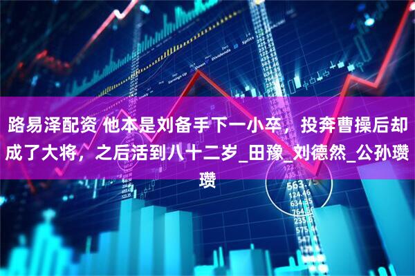路易泽配资 他本是刘备手下一小卒，投奔曹操后却成了大将，之后活到八十二岁_田豫_刘德然_公孙瓒
