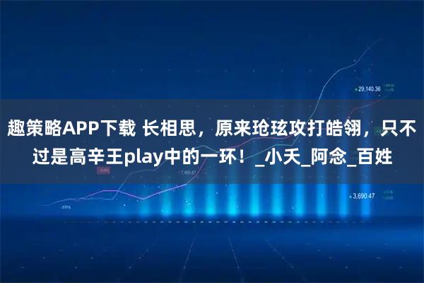 趣策略APP下载 长相思，原来玱玹攻打皓翎，只不过是高辛王play中的一环！_小夭_阿念_百姓