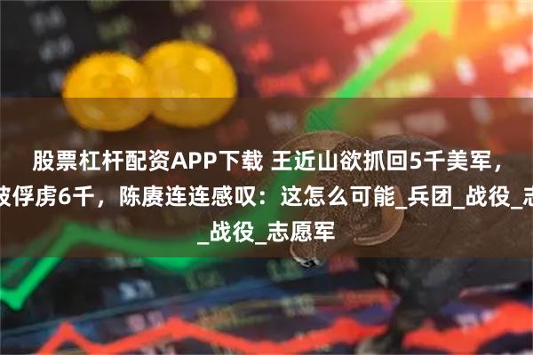 股票杠杆配资APP下载 王近山欲抓回5千美军，却反被俘虏6千，陈赓连连感叹：这怎么可能_兵团_战役_志愿军