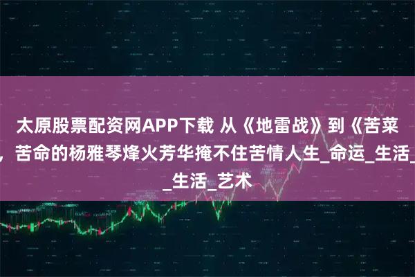 太原股票配资网APP下载 从《地雷战》到《苦菜花》，苦命的杨雅琴烽火芳华掩不住苦情人生_命运_生活_艺术