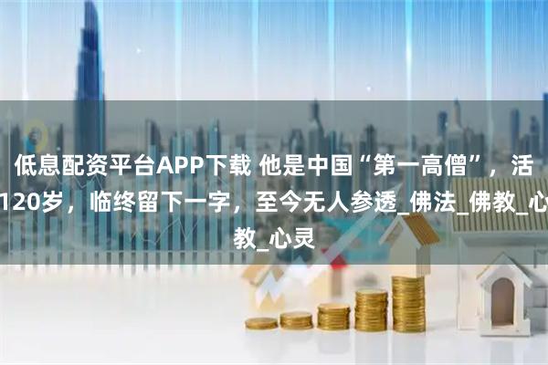 低息配资平台APP下载 他是中国“第一高僧”，活到120岁，临终留下一字，至今无人参透_佛法_佛教_心灵