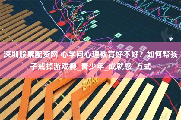 深圳股票配资网 心学问心理教育好不好？如何帮孩子戒掉游戏瘾_青少年_成就感_方式