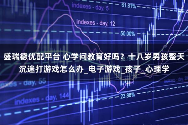 盛瑞德优配平台 心学问教育好吗?十八岁男孩整天沉迷打游戏怎么办_电子游戏_孩子_心理学