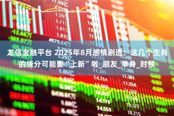龙信金融平台 2025年8月感情剧透：这几个生肖的缘分可能要“上新”啦_朋友_单身_时候