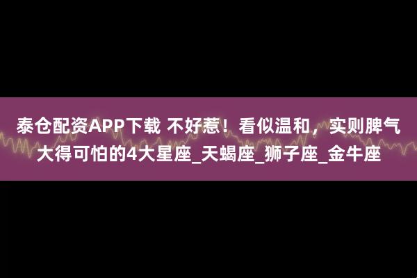 泰仓配资APP下载 不好惹！看似温和，实则脾气大得可怕的4大星座_天蝎座_狮子座_金牛座