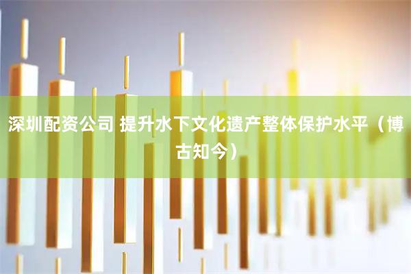 深圳配资公司 提升水下文化遗产整体保护水平（博古知今）