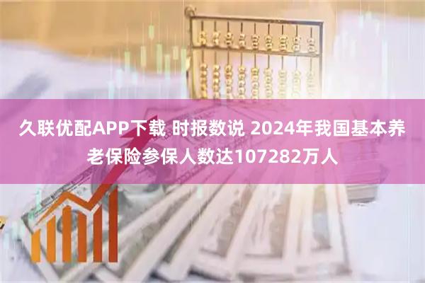 久联优配APP下载 时报数说 2024年我国基本养老保险参保人数达107282万人