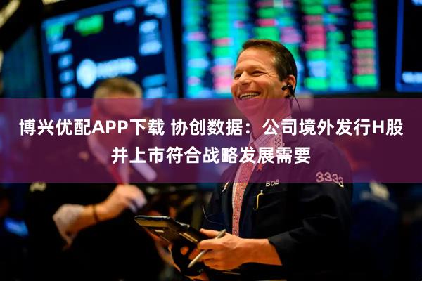 博兴优配APP下载 协创数据：公司境外发行H股并上市符合战略发展需要