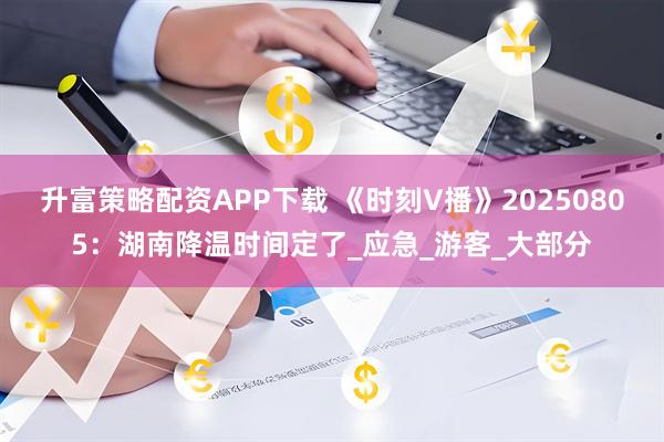 升富策略配资APP下载 《时刻V播》20250805：湖南降温时间定了_应急_游客_大部分