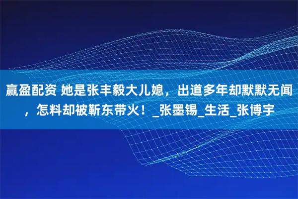 赢盈配资 她是张丰毅大儿媳，出道多年却默默无闻，怎料却被靳东带火！_张墨锡_生活_张博宇