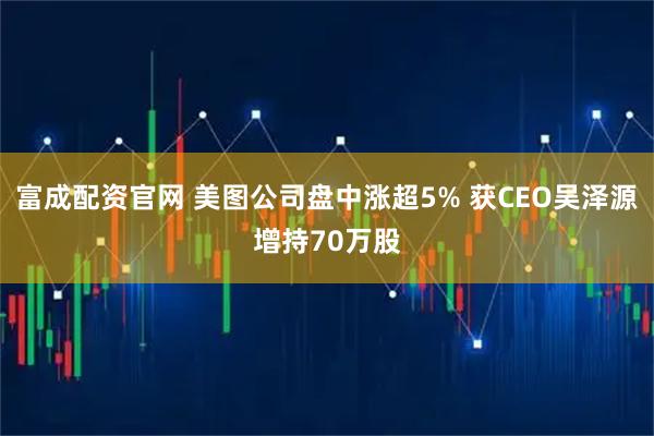 富成配资官网 美图公司盘中涨超5% 获CEO吴泽源增持70万股