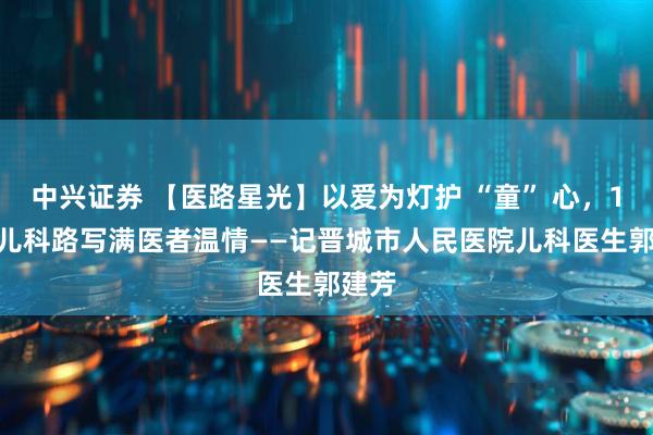 中兴证券 【医路星光】以爱为灯护 “童” 心，10 年儿科路写满医者温情——记晋城市人民医院儿科医生郭建芳