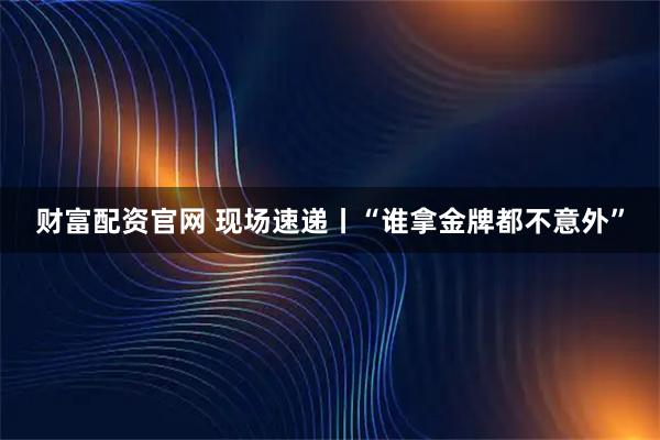 财富配资官网 现场速递丨“谁拿金牌都不意外”