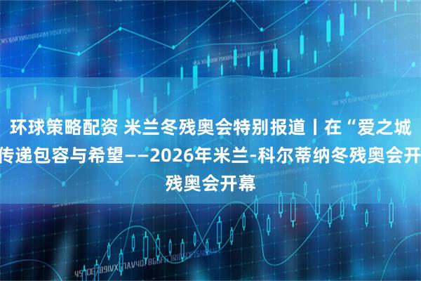 环球策略配资 米兰冬残奥会特别报道丨在“爱之城”传递包容与希望——2026年米兰-科尔蒂纳冬残奥会开幕